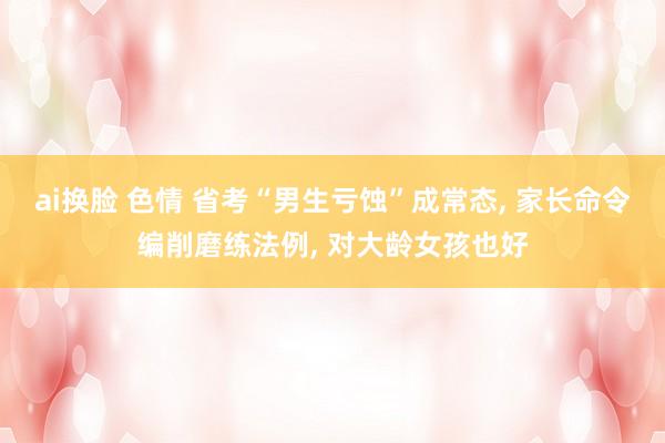 ai换脸 色情 省考“男生亏蚀”成常态, 家长命令编削磨练法例, 对大龄女孩也好