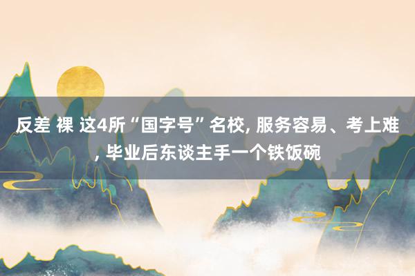 反差 裸 这4所“国字号”名校, 服务容易、考上难, 毕业后东谈主手一个铁饭碗