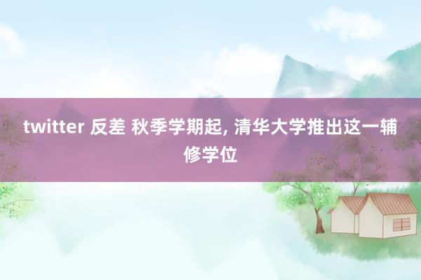 twitter 反差 秋季学期起, 清华大学推出这一辅修学位