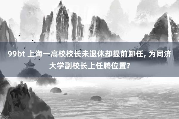 99bt 上海一高校校长未退休却提前卸任, 为同济大学副校长上任腾位置?