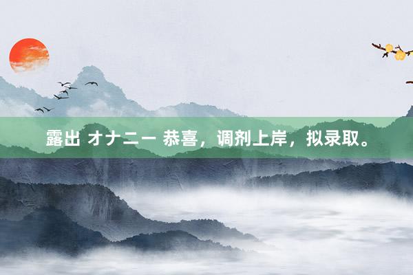 露出 オナニー 恭喜，调剂上岸，拟录取。