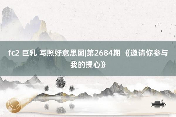fc2 巨乳 写照好意思图|第2684期 《邀请你参与我的操心》