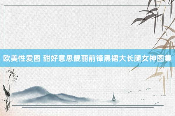欧美性爱图 甜好意思靓丽前锋黑裙大长腿女神图集