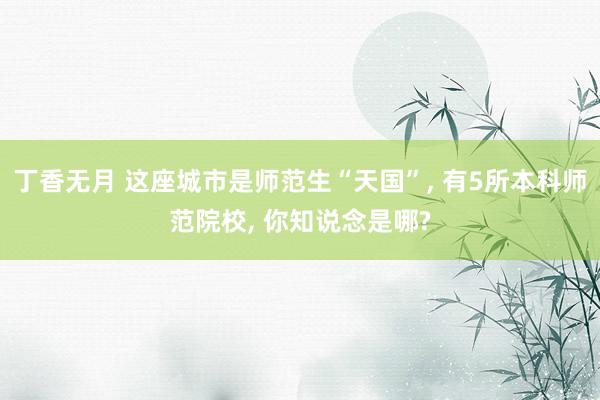 丁香无月 这座城市是师范生“天国”, 有5所本科师范院校, 你知说念是哪?
