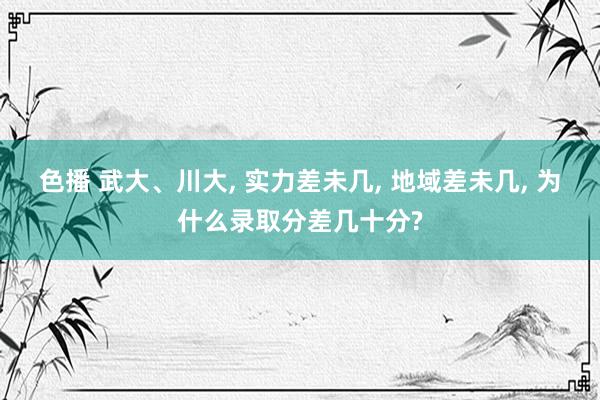 色播 武大、川大, 实力差未几, 地域差未几, 为什么录取分差几十分?