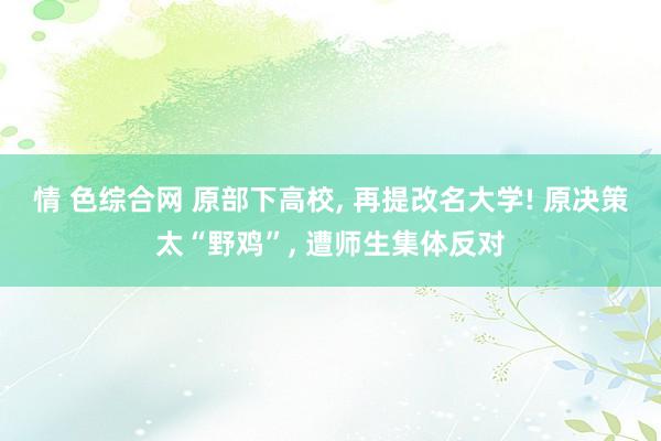 情 色综合网 原部下高校, 再提改名大学! 原决策太“野鸡”, 遭师生集体反对