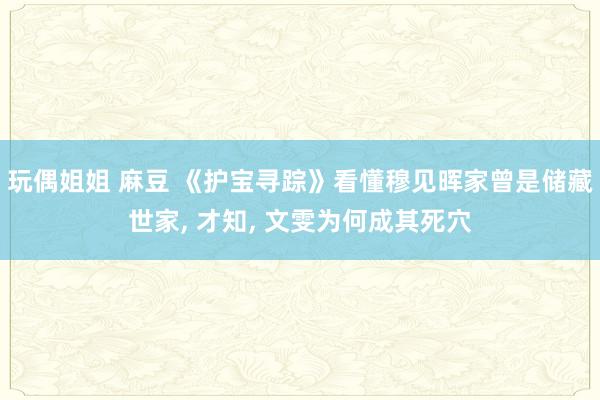 玩偶姐姐 麻豆 《护宝寻踪》看懂穆见晖家曾是储藏世家, 才知, 文雯为何成其死穴