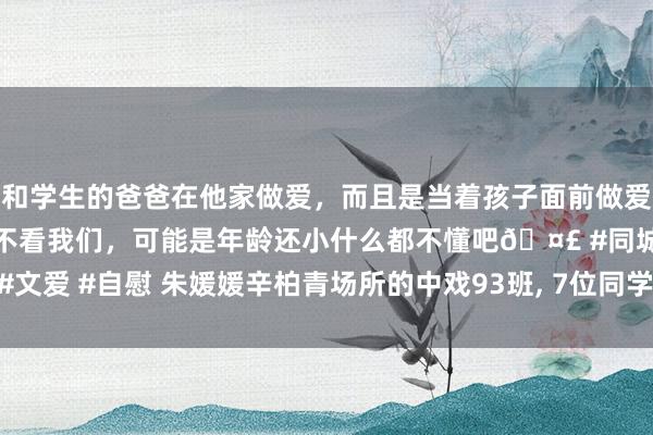 和学生的爸爸在他家做爱，而且是当着孩子面前做爱，太刺激了，孩子完全不看我们，可能是年龄还小什么都不懂吧🤣 #同城 #文爱 #自慰 朱媛媛辛柏青场所的中戏93班, 7位同学最出名, 6位皆是青年可畏