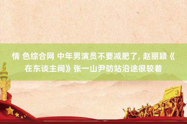 情 色综合网 中年男演员不要减肥了, 赵丽颖《在东谈主间》张一山尹昉站沿途很较着