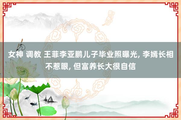 女神 调教 王菲李亚鹏儿子毕业照曝光, 李嫣长相不惹眼, 但富养长大很自信