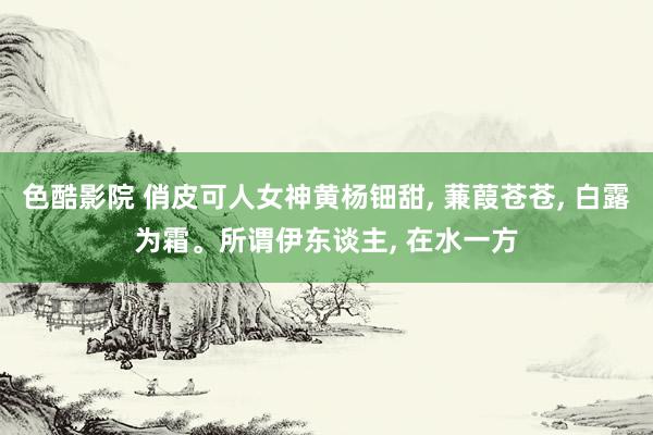 色酷影院 俏皮可人女神黄杨钿甜, 蒹葭苍苍, 白露为霜。所谓伊东谈主, 在水一方