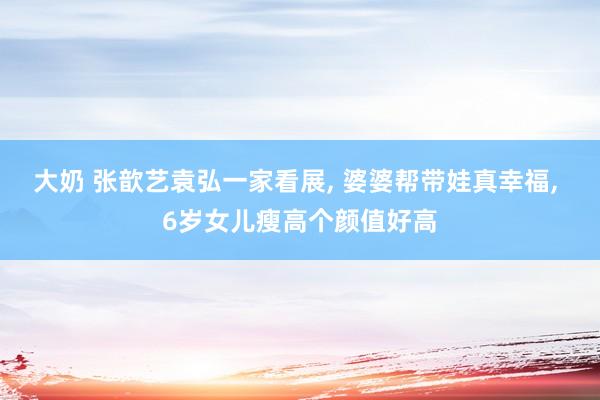 大奶 张歆艺袁弘一家看展, 婆婆帮带娃真幸福, 6岁女儿瘦高个颜值好高