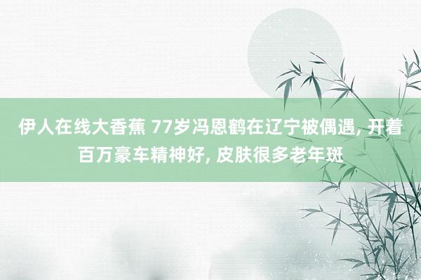 伊人在线大香蕉 77岁冯恩鹤在辽宁被偶遇, 开着百万豪车精神好, 皮肤很多老年斑