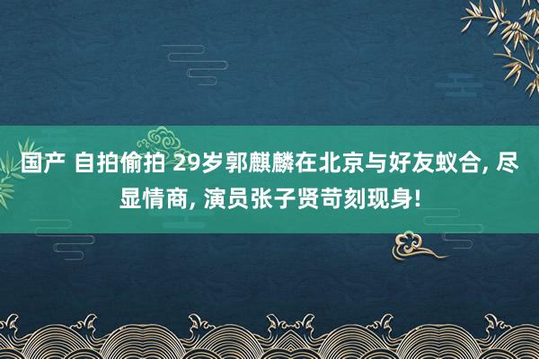 国产 自拍偷拍 29岁郭麒麟在北京与好友蚁合, 尽显情商, 演员张子贤苛刻现身!