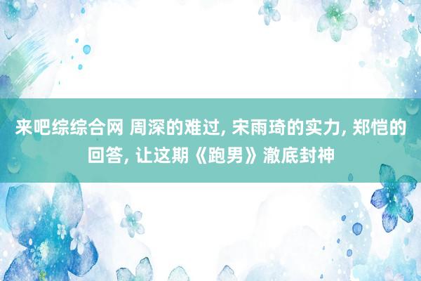 来吧综综合网 周深的难过, 宋雨琦的实力, 郑恺的回答, 让这期《跑男》澈底封神