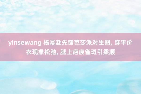 yinsewang 杨幂赴先锋芭莎派对生图, 穿平价衣现象松弛, 腿上疤痕雀斑引柔顺