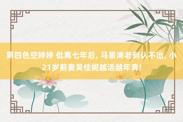 第四色空婷婷 仳离七年后, 马景涛老到认不出, 小21岁前妻吴佳妮越活越年青!