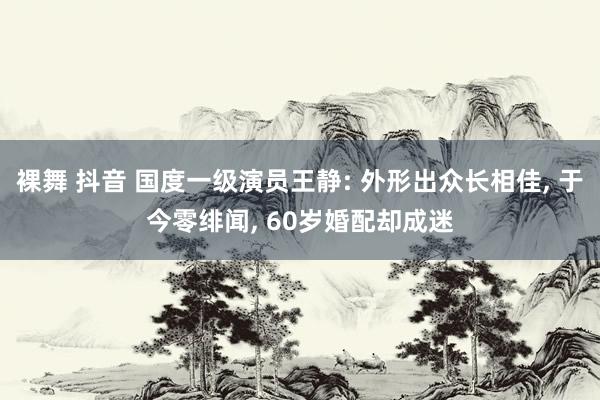 裸舞 抖音 国度一级演员王静: 外形出众长相佳, 于今零绯闻, 60岁婚配却成迷