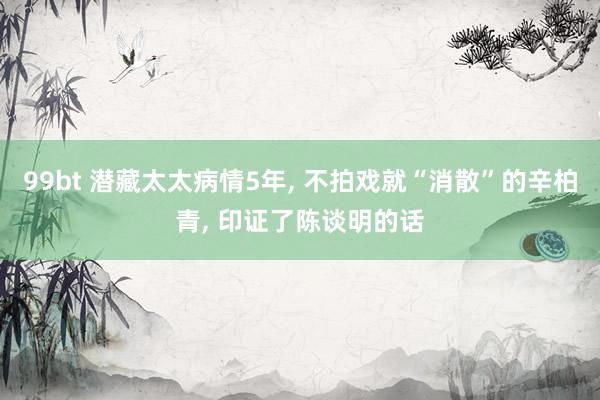99bt 潜藏太太病情5年, 不拍戏就“消散”的辛柏青, 印证了陈谈明的话