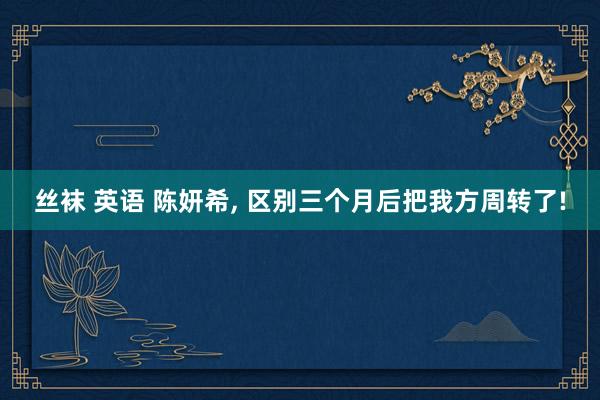 丝袜 英语 陈妍希, 区别三个月后把我方周转了!
