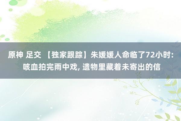 原神 足交 【独家跟踪】朱媛媛人命临了72小时: 咳血拍完雨中戏, 遗物里藏着未寄出的信