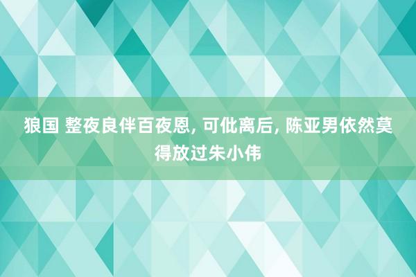 狼国 整夜良伴百夜恩, 可仳离后, 陈亚男依然莫得放过朱小伟