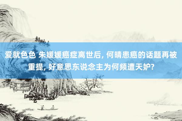 爱就色色 朱媛媛癌症离世后, 何晴患癌的话题再被重提, 好意思东说念主为何频遭天妒?