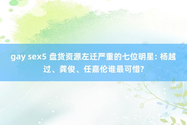 gay sex5 盘货资源左迁严重的七位明星: 杨越过、龚俊、任嘉伦谁最可惜?