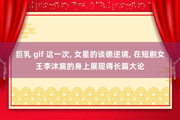 巨乳 gif 这一次, 女星的谈德逆境, 在短剧女王李沐宸的身上展现得长篇大论