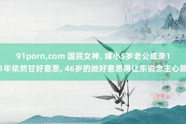 91porn,com 国民女神, 嫁小5岁老公成亲11年依然甘好意思, 46岁的她好意思得让东说念主心颤