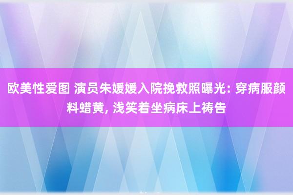 欧美性爱图 演员朱媛媛入院挽救照曝光: 穿病服颜料蜡黄, 浅笑着坐病床上祷告
