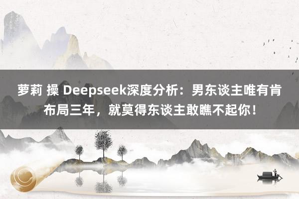 萝莉 操 Deepseek深度分析：男东谈主唯有肯布局三年，就莫得东谈主敢瞧不起你！