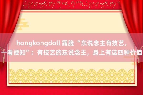 hongkongdoll 露脸 “东说念主有技艺，一看便知”：有技艺的东说念主，身上有这四种价值