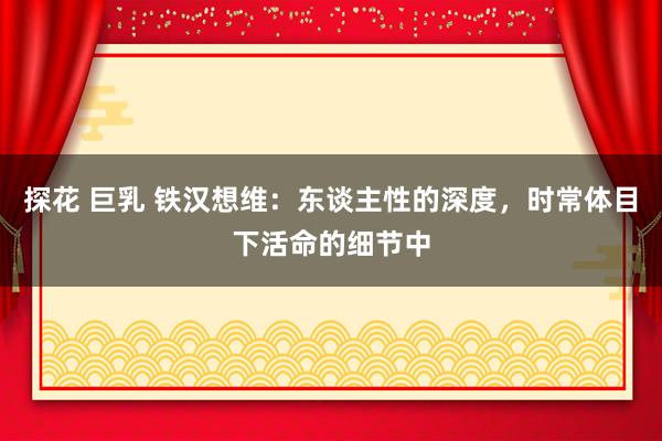 探花 巨乳 铁汉想维：东谈主性的深度，时常体目下活命的细节中