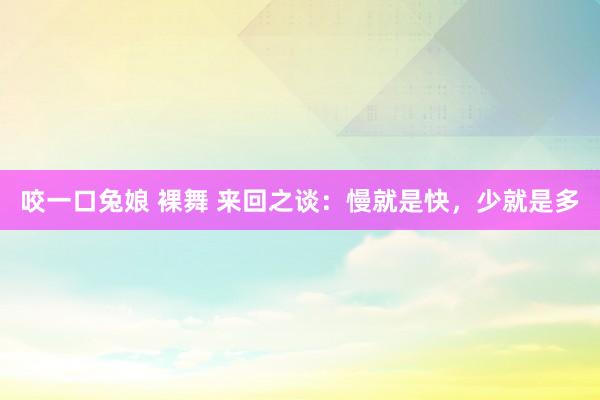咬一口兔娘 裸舞 来回之谈：慢就是快，少就是多