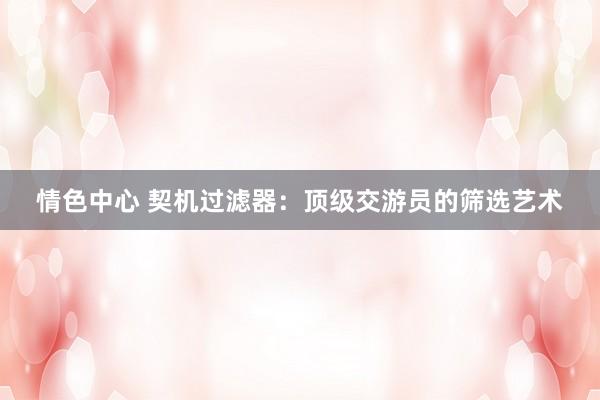 情色中心 契机过滤器：顶级交游员的筛选艺术