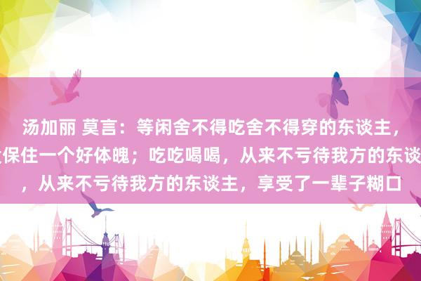 汤加丽 莫言：等闲舍不得吃舍不得穿的东谈主，抠抠搜搜一辈子，也没保住一个好体魄；吃吃喝喝，从来不亏待我方的东谈主，享受了一辈子糊口