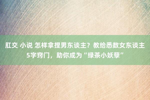 肛交 小说 怎样拿捏男东谈主？教给悉数女东谈主5字窍门，助你成为“绿茶小妖孽”