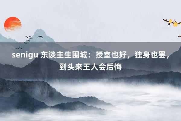 senigu 东谈主生围城：授室也好，独身也罢，到头来王人会后悔