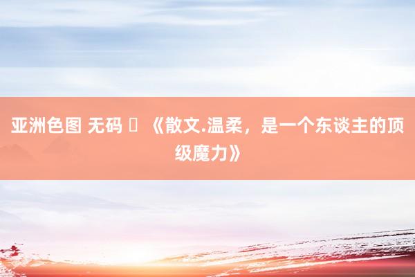 亚洲色图 无码 ​《散文.温柔，是一个东谈主的顶级魔力》
