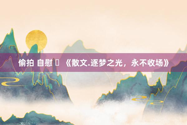 偷拍 自慰 ​《散文.逐梦之光，永不收场》