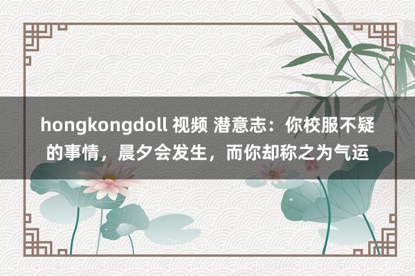 hongkongdoll 视频 潜意志：你校服不疑的事情，晨夕会发生，而你却称之为气运