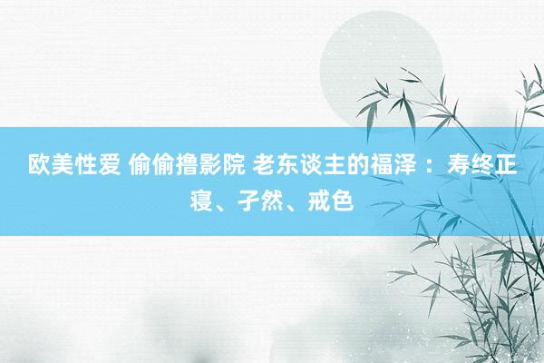 欧美性爱 偷偷撸影院 老东谈主的福泽 ：寿终正寝、孑然、戒色