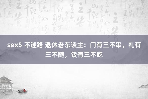 sex5 不迷路 退休老东谈主：门有三不串，礼有三不随，饭有三不吃