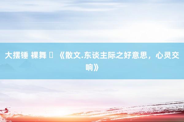 大摆锤 裸舞 ​《散文.东谈主际之好意思，心灵交响》