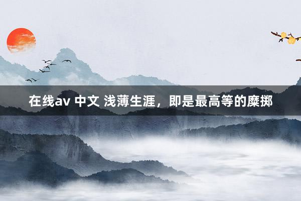 在线av 中文 浅薄生涯，即是最高等的糜掷