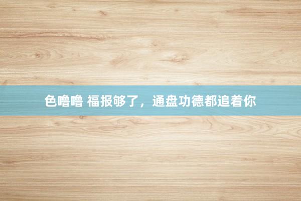 色噜噜 福报够了，通盘功德都追着你